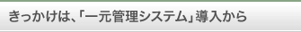 きっかけは、「一元管理システム」導入から